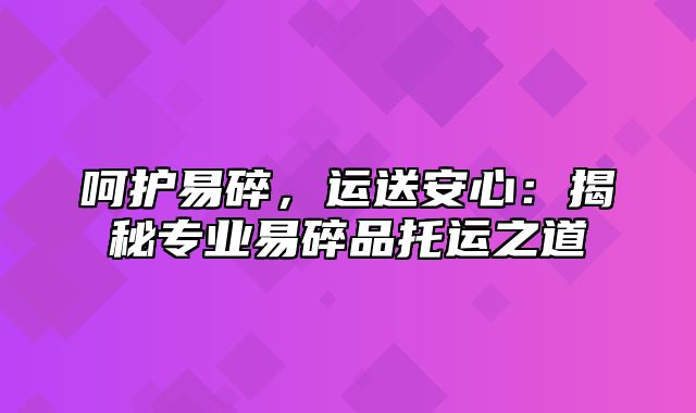 呵护易碎，运送安心：揭秘专业易碎品托运之道