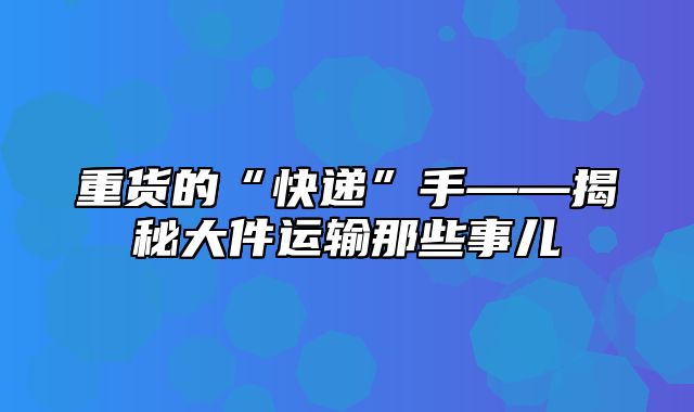 重货的“快递”手——揭秘大件运输那些事儿