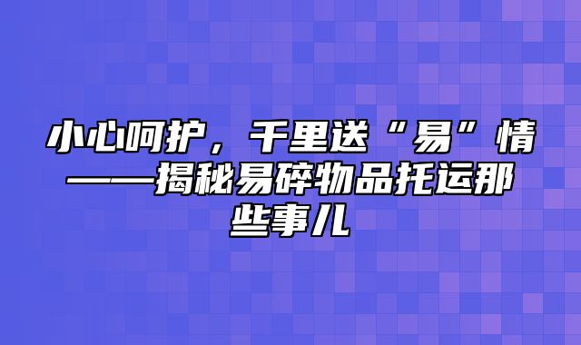 小心呵护，千里送“易”情——揭秘易碎物品托运那些事儿