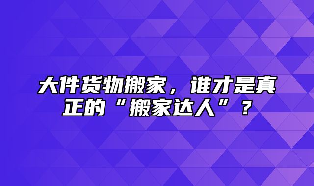 大件货物搬家，谁才是真正的“搬家达人”？