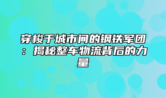 穿梭于城市间的钢铁军团：揭秘整车物流背后的力量