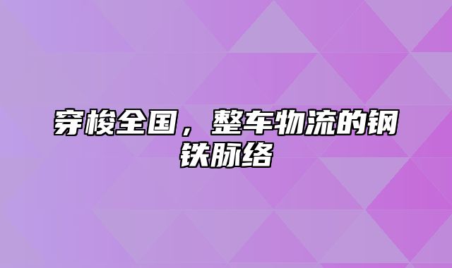 穿梭全国，整车物流的钢铁脉络