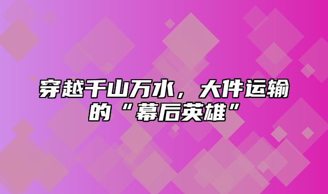 穿越千山万水，大件运输的“幕后英雄”