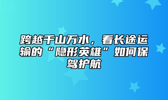 跨越千山万水，看长途运输的“隐形英雄”如何保驾护航