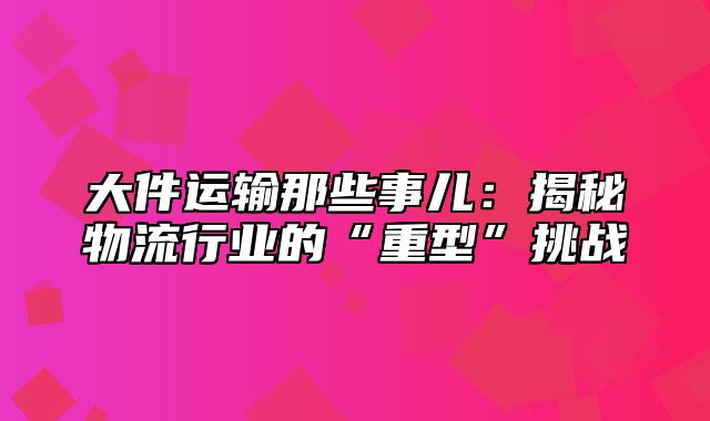 大件运输那些事儿：揭秘物流行业的“重型”挑战