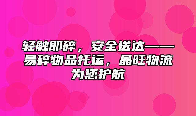 轻触即碎，安全送达——易碎物品托运，晶旺物流为您护航