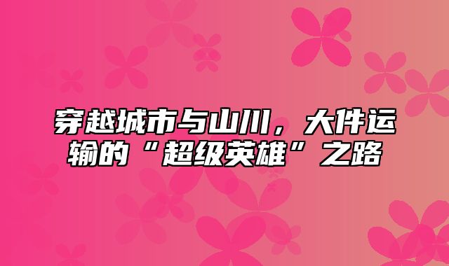 穿越城市与山川，大件运输的“超级英雄”之路