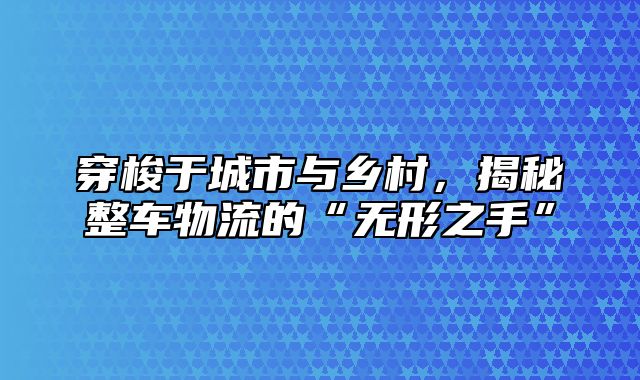 穿梭于城市与乡村，揭秘整车物流的“无形之手”