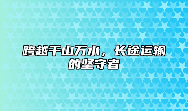 跨越千山万水，长途运输的坚守者
