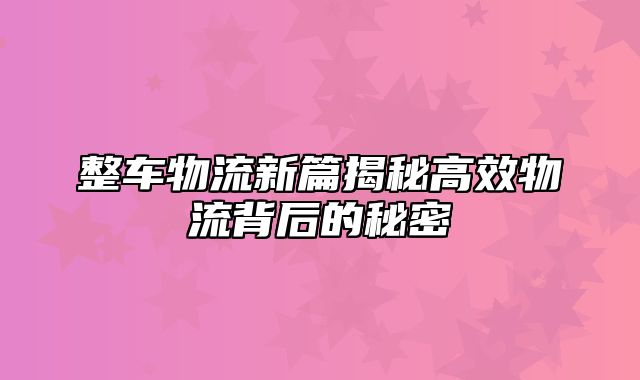 整车物流新篇揭秘高效物流背后的秘密