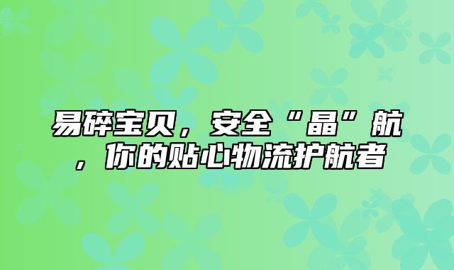 易碎宝贝，安全“晶”航，你的贴心物流护航者