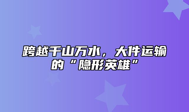 跨越千山万水，大件运输的“隐形英雄”