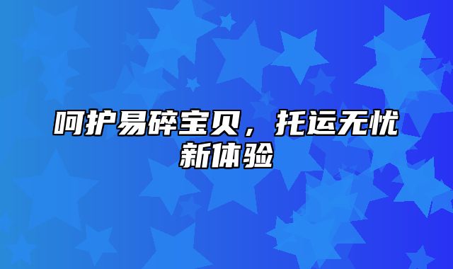 呵护易碎宝贝，托运无忧新体验