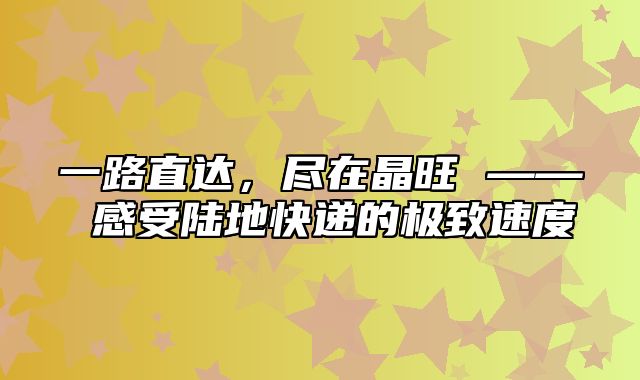 一路直达，尽在晶旺 —— 感受陆地快递的极致速度